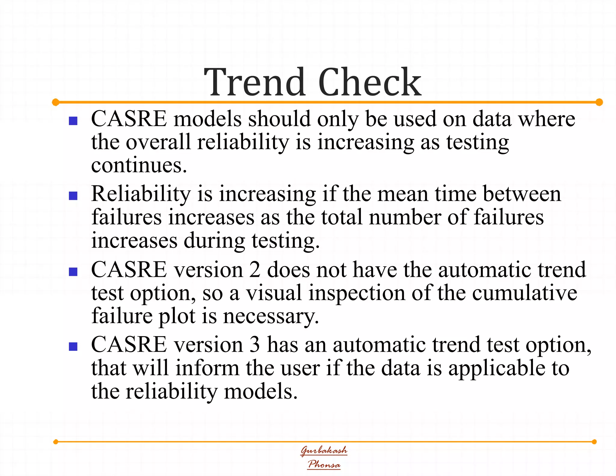 Trend Check
Gurbakash
Phonsa
 CASRE models should only be used on data where
the overall reliability is increasing as testing
continues.
 Reliability is increasing if the mean time between
failures increases as the total number of failures
increases during testing.
 CASRE version 2 does not have the automatic trend
test option, so a visual inspection of the cumulative
failure plot is necessary.
 CASRE version 3 has an automatic trend test option,
that will inform the user if the data is applicable to
the reliability models.
 