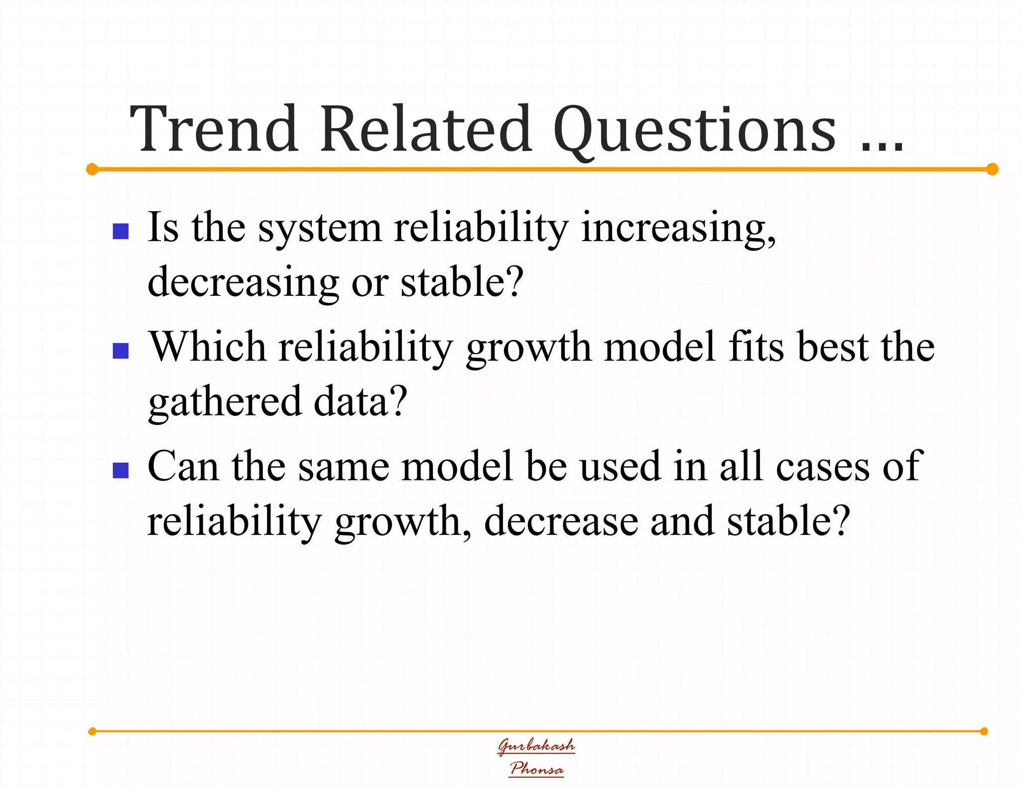 Trend Related Questions …
Gurbakash
Phonsa
 Is the system reliability increasing,
decreasing or stable?
 Which reliability growth model fits best the
gathered data?
 Can the same model be used in all cases of
reliability growth, decrease and stable?
 