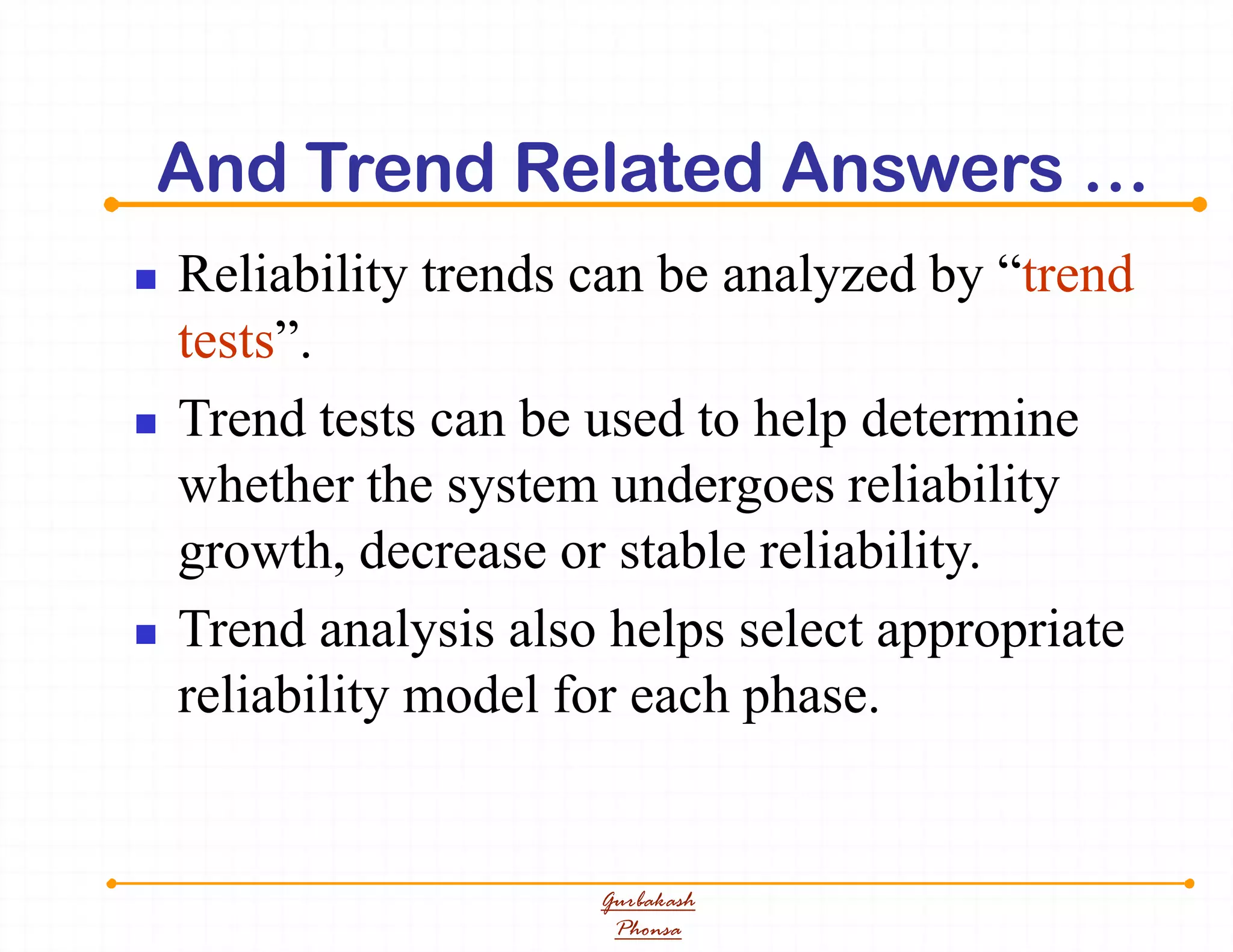 And Trend Related Answers …
 Reliability trends can be analyzed by “trend
tests”.
 Trend tests can be used to help determine
whether the system undergoes reliability
growth, decrease or stable reliability.
 Trend analysis also helps select appropriate
reliability model for each phase.
Gurbakash
Phonsa
 