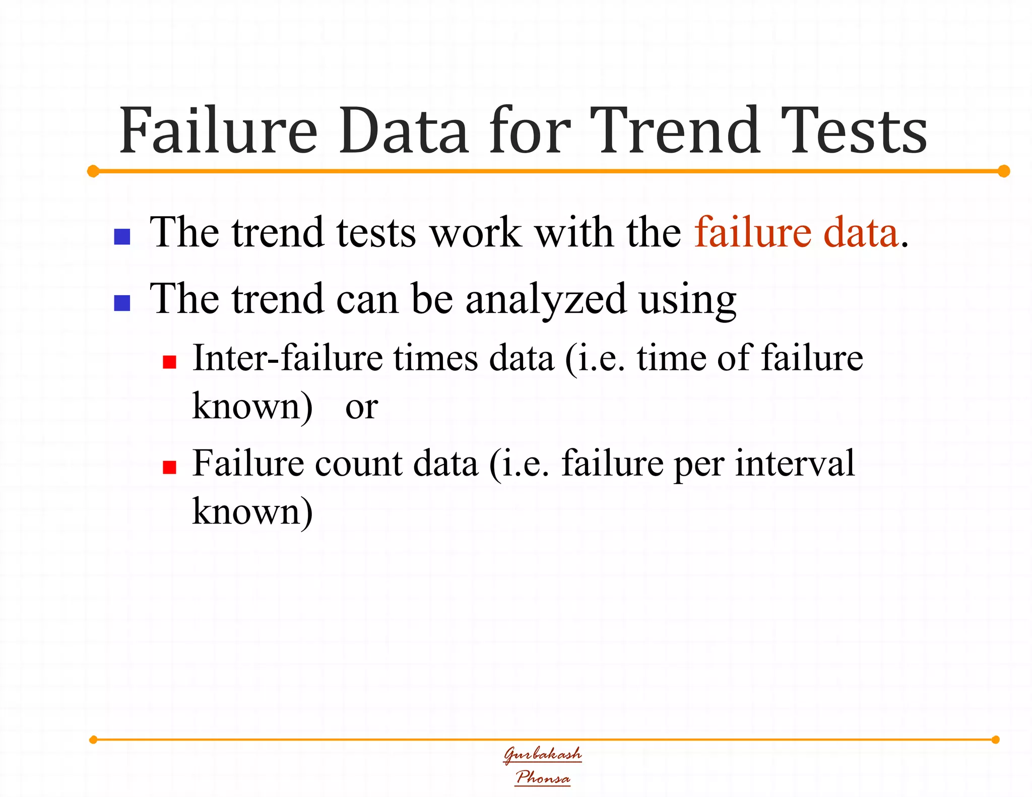 Failure Data for Trend Tests
Gurbakash
Phonsa
 The trend tests work with the failure data.
 The trend can be analyzed using
 Inter-failure times data (i.e. time of failure
known) or
 Failure count data (i.e. failure per interval
known)
 
