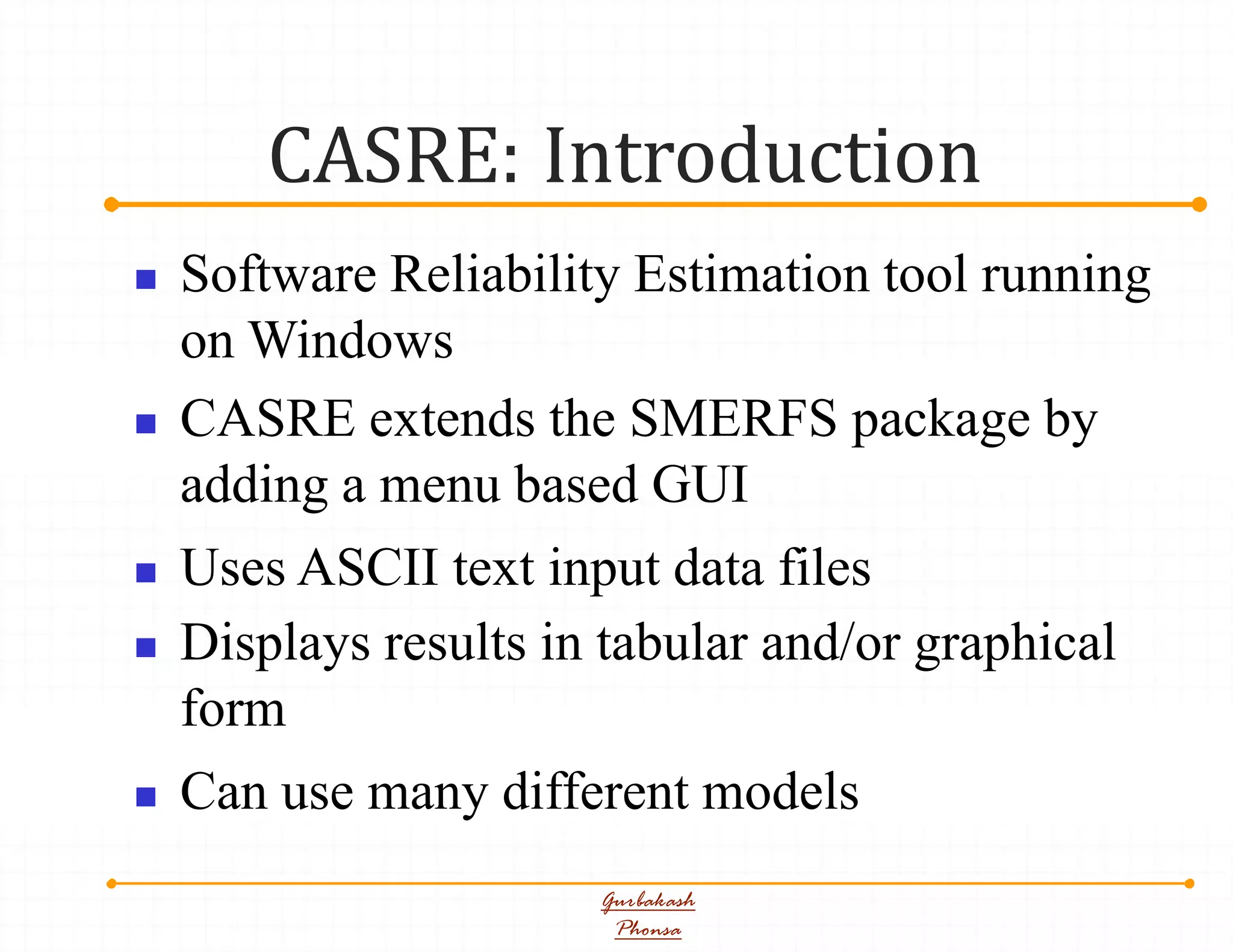 CASRE: Introduction
Gurbakash
Phonsa
 Software Reliability Estimation tool running
on Windows
 CASRE extends the SMERFS package by
adding a menu based GUI
 Uses ASCII text input data files
 Displays results in tabular and/or graphical
form
 Can use many different models
 