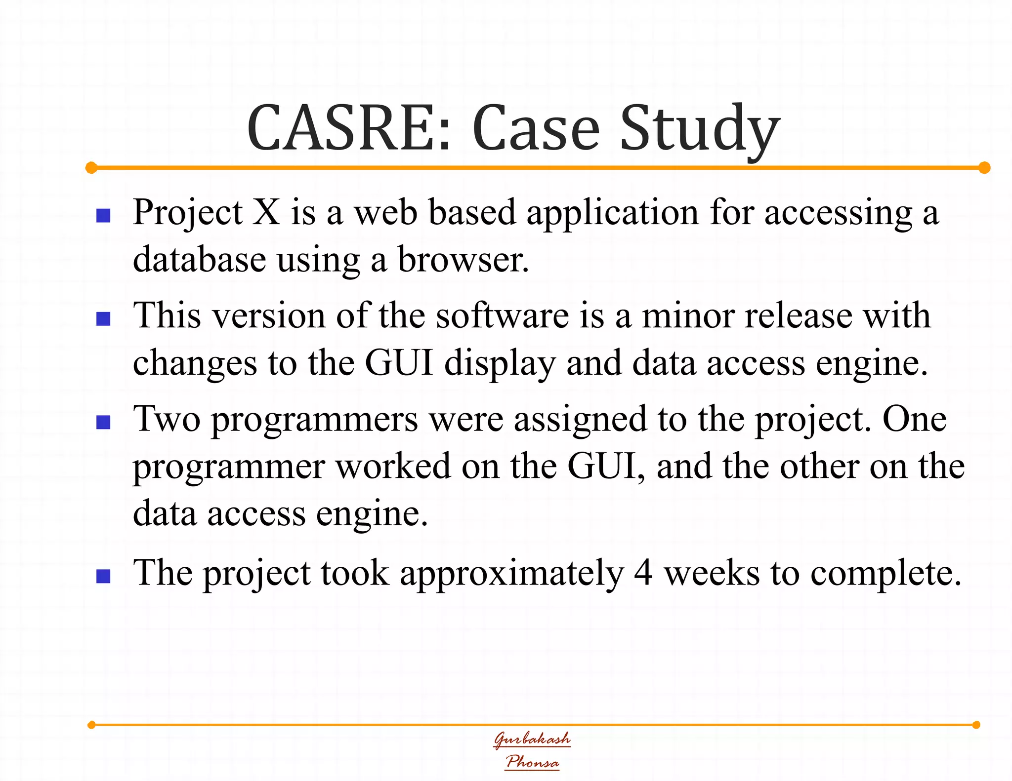 CASRE: Case Study
Gurbakash
Phonsa
 Project X is a web based application for accessing a
database using a browser.
 This version of the software is a minor release with
changes to the GUI display and data access engine.
 Two programmers were assigned to the project. One
programmer worked on the GUI, and the other on the
data access engine.
 The project took approximately 4 weeks to complete.
 