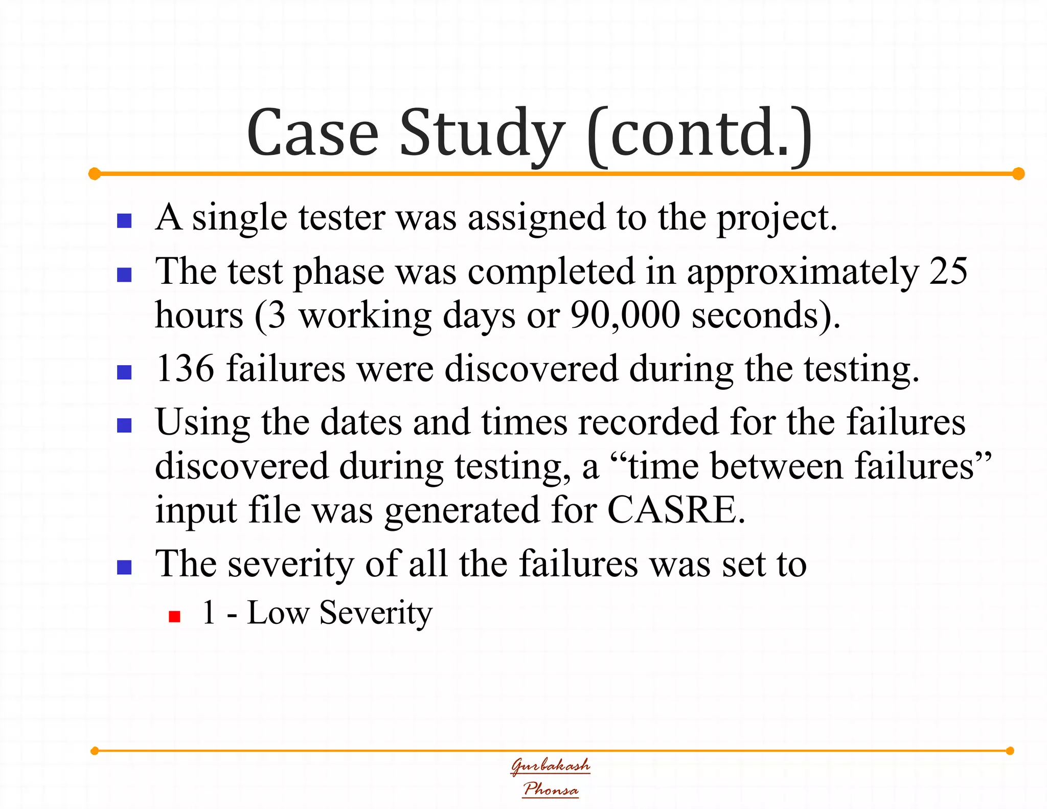 Case Study (contd.)
Gurbakash
Phonsa
 A single tester was assigned to the project.
 The test phase was completed in approximately 25
hours (3 working days or 90,000 seconds).
 136 failures were discovered during the testing.
 Using the dates and times recorded for the failures
discovered during testing, a “time between failures”
input file was generated for CASRE.
 The severity of all the failures was set to
 1 - Low Severity
 