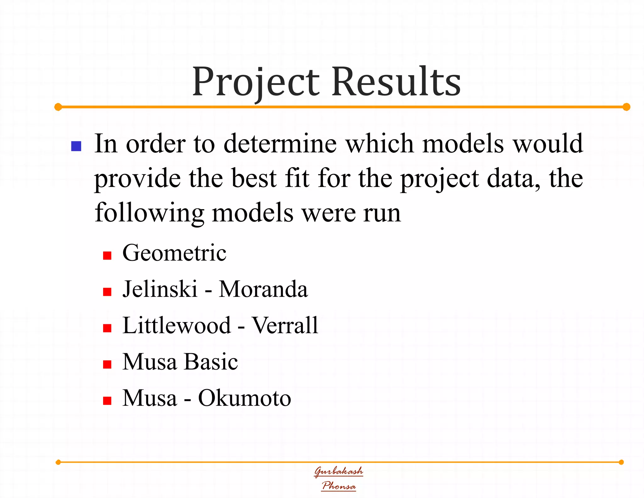 Project Results
Gurbakash
Phonsa
 In order to determine which models would
provide the best fit for the project data, the
following models were run
 Geometric
 Jelinski - Moranda
 Littlewood - Verrall
 Musa Basic
 Musa - Okumoto
 