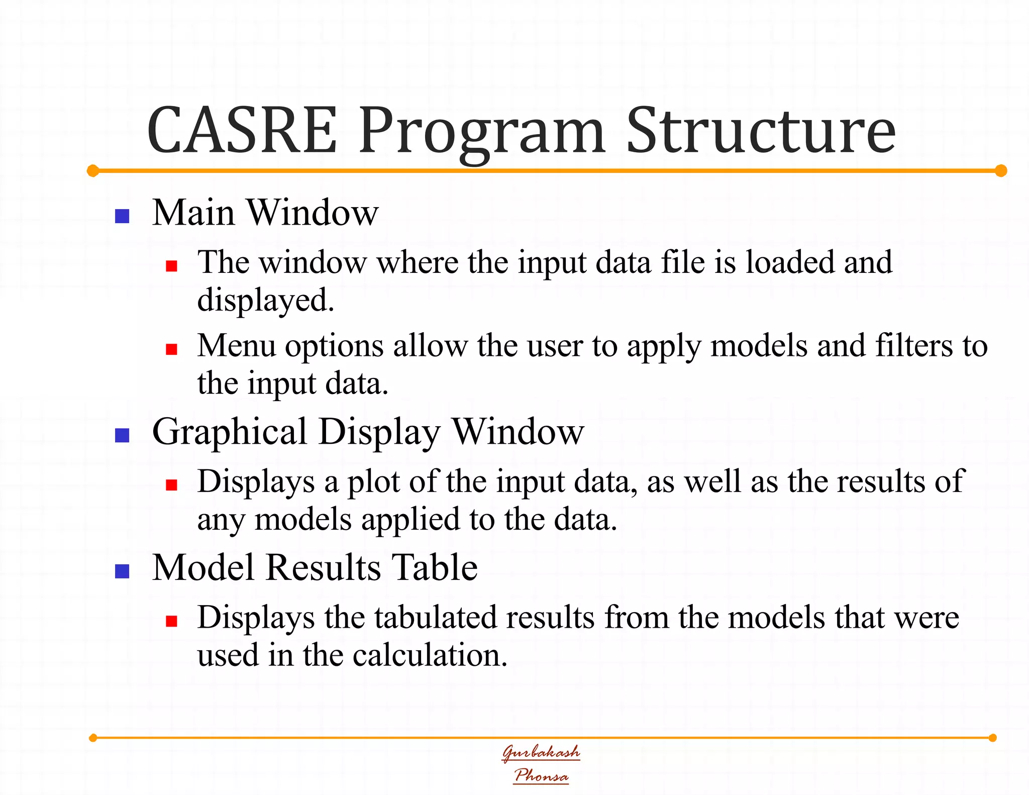 CASRE Program Structure
Gurbakash
Phonsa
 Main Window
 The window where the input data file is loaded and
displayed.
 Menu options allow the user to apply models and filters to
the input data.
 Graphical Display Window
 Displays a plot of the input data, as well as the results of
any models applied to the data.
 Model Results Table
 Displays the tabulated results from the models that were
used in the calculation.
 