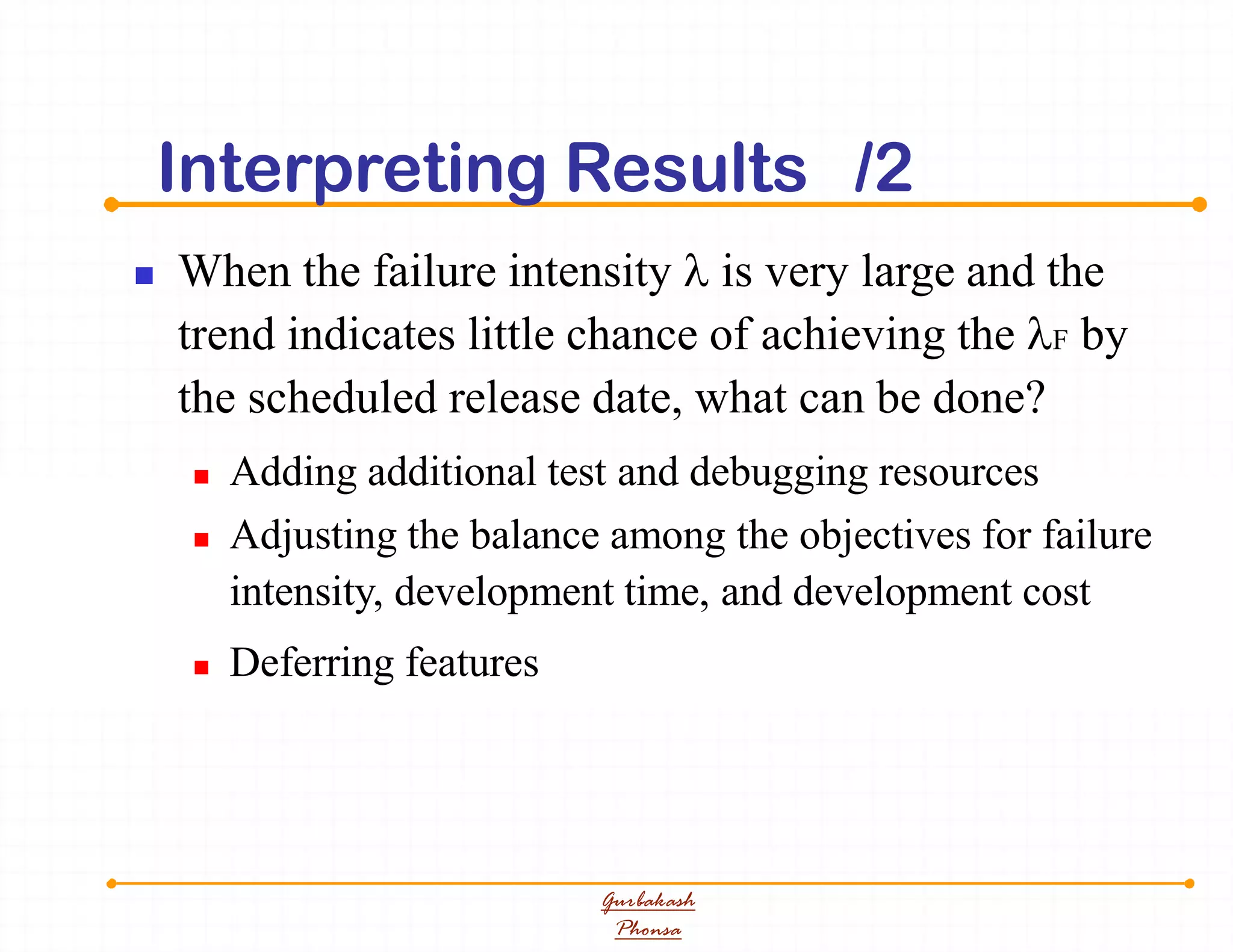 Interpreting Results /2
 When the failure intensity  is very large and the
trend indicates little chance of achieving the F by
the scheduled release date, what can be done?
 Adding additional test and debugging resources
 Adjusting the balance among the objectives for failure
intensity, development time, and development cost
 Deferring features
Gurbakash
Phonsa
 