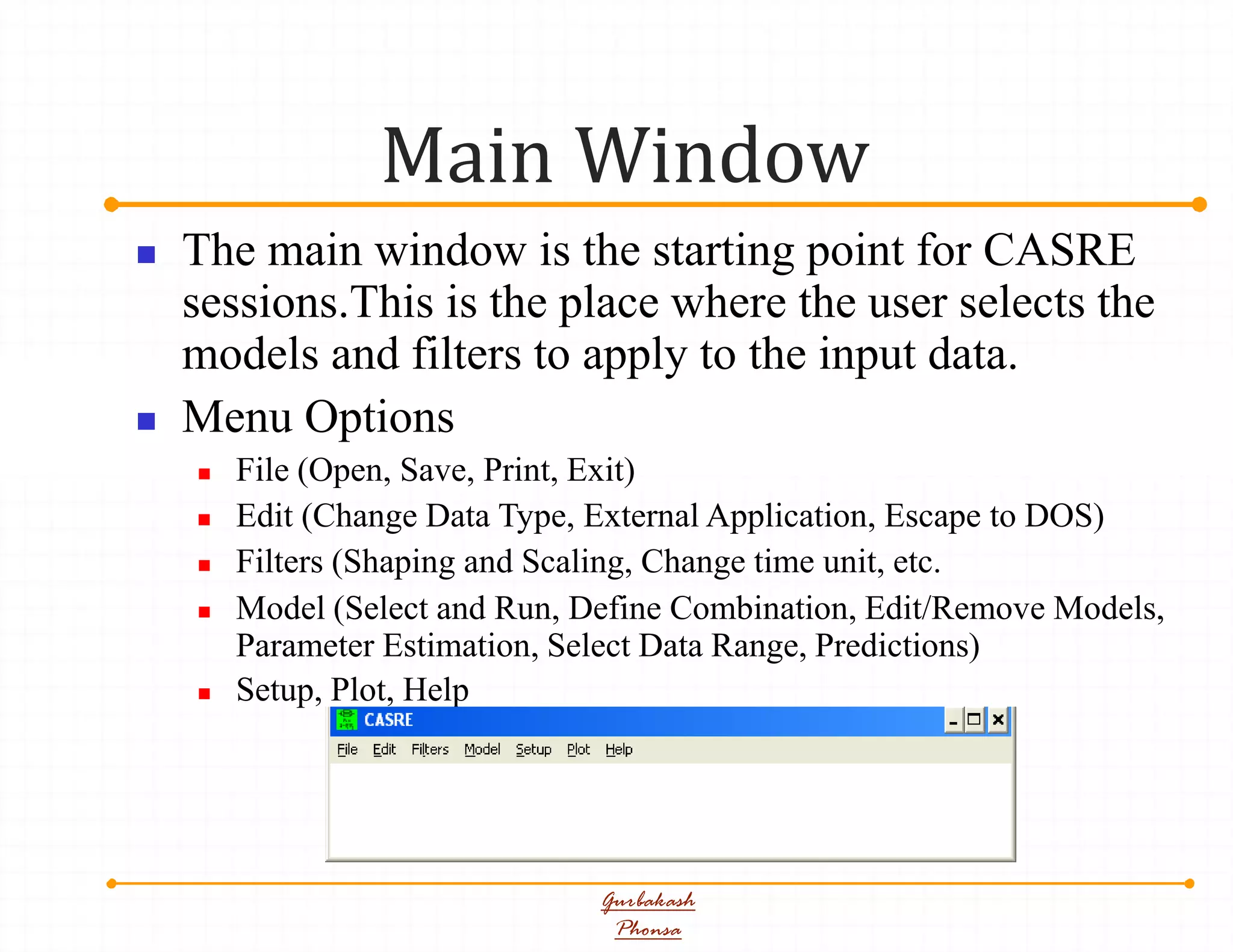 Main Window
Gurbakash
Phonsa
 The main window is the starting point for CASRE
sessions.This is the place where the user selects the
models and filters to apply to the input data.
 Menu Options
 File (Open, Save, Print, Exit)
 Edit (Change Data Type, External Application, Escape to DOS)
 Filters (Shaping and Scaling, Change time unit, etc.
 Model (Select and Run, Define Combination, Edit/Remove Models,
Parameter Estimation, Select Data Range, Predictions)
 Setup, Plot, Help
 