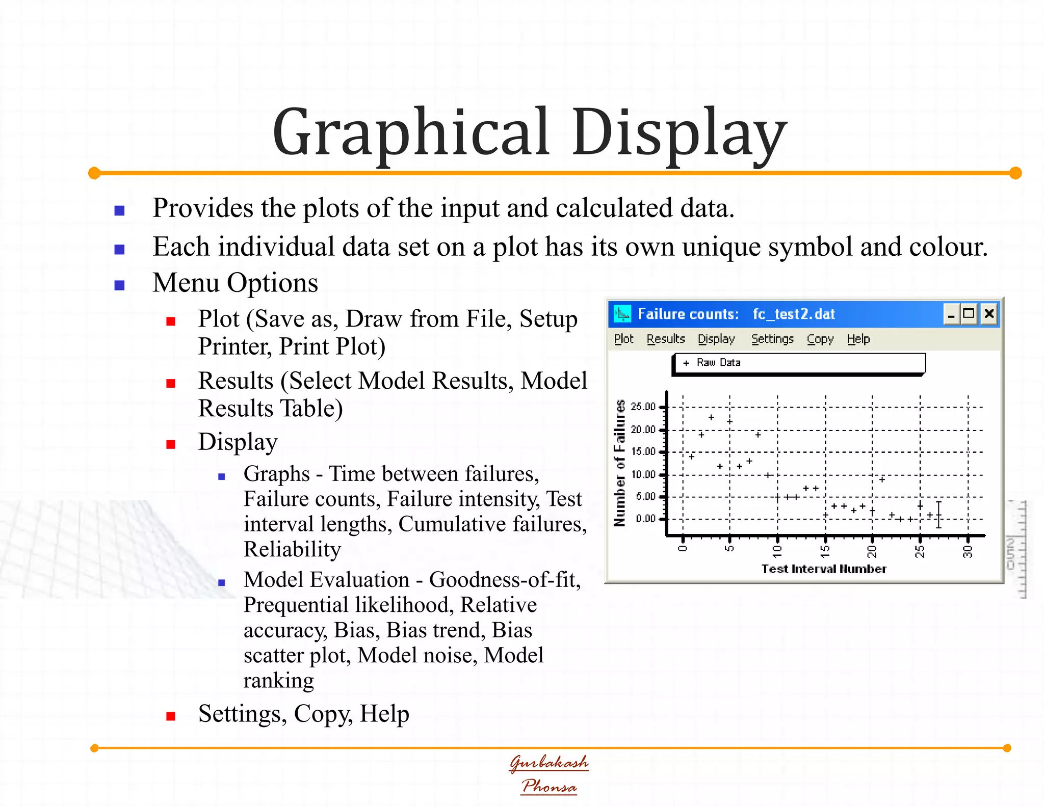 Graphical Display
Gurbakash
Phonsa
 Provides the plots of the input and calculated data.
 Each individual data set on a plot has its own unique symbol and colour.
 Menu Options
 Plot (Save as, Draw from File, Setup
Printer, Print Plot)
 Results (Select Model Results, Model
Results Table)
 Display
 Graphs - Time between failures,
Failure counts, Failure intensity, Test
interval lengths, Cumulative failures,
Reliability
 Model Evaluation - Goodness-of-fit,
Prequential likelihood, Relative
accuracy, Bias, Bias trend, Bias
scatter plot, Model noise, Model
ranking
 Settings, Copy, Help
 