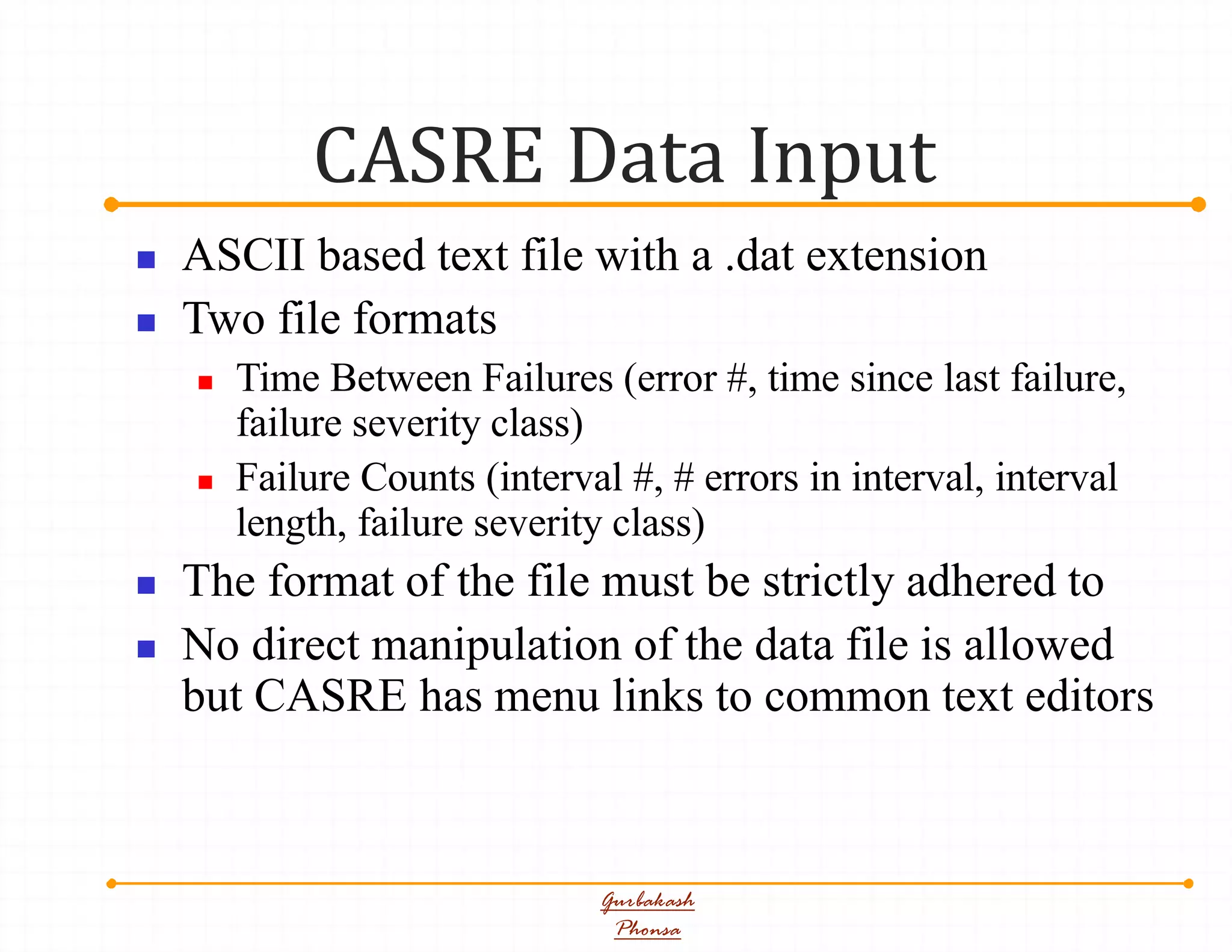 CASRE Data Input
Gurbakash
Phonsa
 ASCII based text file with a .dat extension
 Two file formats
 Time Between Failures (error #, time since last failure,
failure severity class)
 Failure Counts (interval #, # errors in interval, interval
length, failure severity class)
 The format of the file must be strictly adhered to
 No direct manipulation of the data file is allowed
but CASRE has menu links to common text editors
 