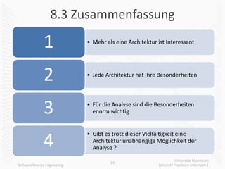 8.3 Zusammenfassung

               1               • Mehr als eine Architektur ist Interessant




               2               • Jede Architektur hat Ihre Besonderheiten




               3               • Für die Analyse sind die Besonderheiten
                                 enorm wichtig


                               • Gibt es trotz dieser Vielfältigkeit eine
               4                 Architektur unabhängige Möglichkeit der
                                 Analyse ?
                                                                      Universität Mannheim
                                        14
Software Reverse Engineering                               Lehrstuhl Praktische Informatik 1
 