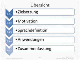 Übersicht
8.4.1          •Zielsetzung

8.4.2          •Motivation

8.4.3          •Sprachdefinition

8.4.4          •Anwendungen

8.4.5          •Zusammenfassung
                                                      Universität Mannheim
                                   16
Software Reverse Engineering               Lehrstuhl Praktische Informatik 1
 