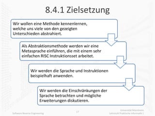 8.4.1 Zielsetzung
Wir wollen eine Methode kennenlernen,
welche uns viele von den gezeigten
Unterschieden abstrahiert.

        Als Abstraktionsmethode werden wir eine
        Metasprache einführen, die mit einem sehr
        einfachen RISC Instruktionsset arbeitet.


                Wir werden die Sprache und Instruktionen
                beispielhaft anwenden.


                        Wir werden die Einschränkungen der
                        Sprache betrachten und mögliche
                        Erweiterungen diskutieren.

                                                                        Universität Mannheim
                                          17
Software Reverse Engineering                                 Lehrstuhl Praktische Informatik 1
 