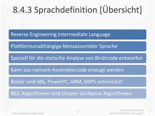 8.4.3 Sprachdefinition [Übersicht]

Reverse Engineering Intermediate Language

Plattformunabhängige Metaassembler Sprache

Speziell für die statische Analyse von Binärcode entworfen

Kann aus nativem Assemblercode erzeugt werden

Bisher sind x86, PowerPC, ARM, MIPS unterstützt

REIL Algorithmen sind simpler als Native Algorithmen

                                                      Universität Mannheim
                               21
Software Reverse Engineering               Lehrstuhl Praktische Informatik 1
 