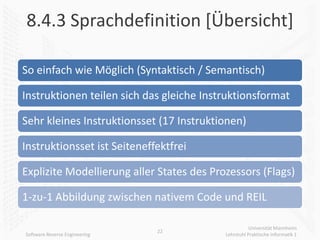 8.4.3 Sprachdefinition [Übersicht]

So einfach wie Möglich (Syntaktisch / Semantisch)

Instruktionen teilen sich das gleiche Instruktionsformat

Sehr kleines Instruktionsset (17 Instruktionen)

Instruktionsset ist Seiteneffektfrei

Explizite Modellierung aller States des Prozessors (Flags)

1-zu-1 Abbildung zwischen nativem Code und REIL

                                                      Universität Mannheim
                               22
Software Reverse Engineering               Lehrstuhl Praktische Informatik 1
 