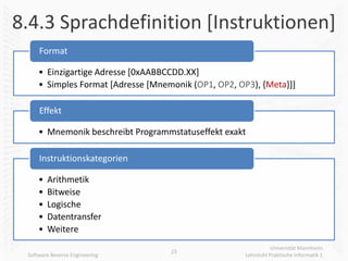 8.4.3 Sprachdefinition [Instruktionen]
     Format

     • Einzigartige Adresse [0xAABBCCDD.XX]
     • Simples Format [Adresse [Mnemonik (OP1, OP2, OP3), {Meta}]]

     Effekt

     • Mnemonik beschreibt Programmstatuseffekt exakt

     Instruktionskategorien

     •   Arithmetik
     •   Bitweise
     •   Logische
     •   Datentransfer
     •   Weitere
                                                                 Universität Mannheim
                                    23
 Software Reverse Engineering                         Lehrstuhl Praktische Informatik 1
 