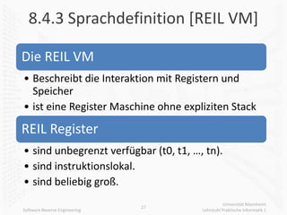 8.4.3 Sprachdefinition [REIL VM]

Die REIL VM
• Beschreibt die Interaktion mit Registern und
  Speicher
• ist eine Register Maschine ohne expliziten Stack

REIL Register
• sind unbegrenzt verfügbar (t0, t1, …, tn).
• sind instruktionslokal.
• sind beliebig groß.
                                                  Universität Mannheim
                               27
Software Reverse Engineering           Lehrstuhl Praktische Informatik 1
 