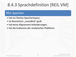 8.4.3 Sprachdefinition [REIL VM]
REIL Speicher
 • hat ein flaches Speicherlayout.
 • ist theoretisch „unendlich“ groß.
 • hat keine Alignement Anforderungen.
 • hat die Endianess der analysierten Plattform.




                                                         Universität Mannheim
                               28
Software Reverse Engineering                  Lehrstuhl Praktische Informatik 1
 