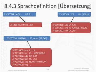 8.4.3 Sprachdefinition [Übersetzung]
03F535B4 MOV               R2, R1                               03F535C4 STR            LR, [SP,0x4]



     3F535B400: str R1, , R2                              3F535C400: add SP, 4, t1
                                                          3F535C401: and t1, 4294967295, t0
                                                          3F535C402: stm LR, , t0


  03F7C394 LDREQH                R3, word [R2,0x6]



        3F7C39400: bisz Z, , t3
        3F7C39401: jcc t3, , 66569108.5
        3F7C39402: add R2, 6, t5
        3F7C39402: ldm t5, , R3
        3F7C39403: and t5, 0xFFFFFFFF, t4
        3F7C39405: nop , ,
                                                                                   Universität Mannheim
                                                     29
  Software Reverse Engineering                                          Lehrstuhl Praktische Informatik 1
 