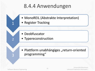 8.4.4 Anwendungen
                    • MonoREIL (Abstrakte Interpretation)
      1             • Register Tracking


                    • Deobfuscator
      2             • Typereconstruction


                    • Plattform unabhängiges „return-oriented
      3               programming“


                                                            Universität Mannheim
                                    31
Software Reverse Engineering                     Lehrstuhl Praktische Informatik 1
 
