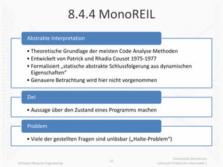 8.4.4 MonoREIL
     Abstrakte Interpretation

     • Theoretische Grundlage der meisten Code Analyse Methoden
     • Entwickelt von Patrick und Rhadia Cousot 1975-1977
     • Formalisiert „statische abstrakte Schlussfolgerung aus dynamischen
       Eigenschaften“
     • Genauere Betrachtung wird hier nicht vorgenommen

     Ziel

     • Aussage über den Zustand eines Programms machen

     Problem

     • Viele der gestellten Fragen sind unlösbar („Halte-Problem“)


                                                                      Universität Mannheim
                                       32
Software Reverse Engineering                               Lehrstuhl Praktische Informatik 1
 