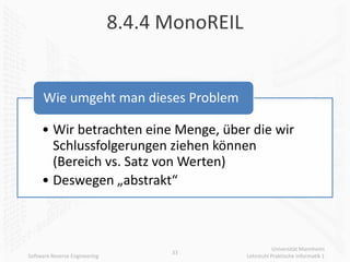 8.4.4 MonoREIL


      Wie umgeht man dieses Problem

     • Wir betrachten eine Menge, über die wir
       Schlussfolgerungen ziehen können
       (Bereich vs. Satz von Werten)
     • Deswegen „abstrakt“



                                                           Universität Mannheim
                                     33
Software Reverse Engineering                    Lehrstuhl Praktische Informatik 1
 