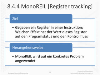 8.4.4 MonoREIL [Register tracking]
     Ziel

     • Gegeben ein Register in einer Instruktion:
       Welchen Effekt hat der Wert dieses Register
       auf den Programstatus und den Kontrollfluss

     Herangehensweise

     • MonoREIL wird auf ein konkretes Problem
       angewendet

                                                  Universität Mannheim
                               36
Software Reverse Engineering           Lehrstuhl Praktische Informatik 1
 