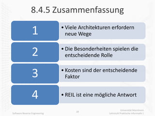 8.4.5 Zusammenfassung

                 1             • Viele Architekturen erfordern
                                 neue Wege


                 2             • Die Besonderheiten spielen die
                                 entscheidende Rolle


                 3             • Kosten sind der entscheidende
                                 Faktor


                 4             • REIL ist eine mögliche Antwort

                                                              Universität Mannheim
                                     39
Software Reverse Engineering                       Lehrstuhl Praktische Informatik 1
 