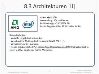8.3 Architekturen [II]
                               Name: x86-32/64
                               Verwendung: PCs und Server
                               Architekturtyp: CISC 32/64 Bit
                               Anzahl Register: 8 bei 32 Bit 16 bei 64 Bit;


  Besonderheiten:
  • Variable Length Instruction Set.
  • Verschiedene Multimedia Extensions (MMX, SSEx, …).
  • Virtualisierung in Hardware.
  • Heute gebräuchliche CPUs diesen Typs Übersetzen das CISC Instruktionsset in
  einen leichter parallelisierbaren Microcode.




                                                                         Universität Mannheim
                                        9
Software Reverse Engineering                                  Lehrstuhl Praktische Informatik 1
 
