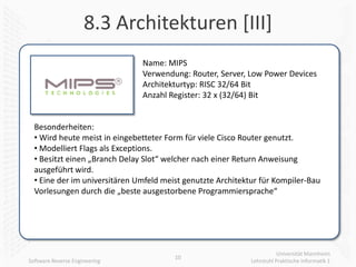 8.3 Architekturen [III]
                               Name: MIPS
                               Verwendung: Router, Server, Low Power Devices
                               Architekturtyp: RISC 32/64 Bit
                               Anzahl Register: 32 x (32/64) Bit


  Besonderheiten:
  • Wird heute meist in eingebetteter Form für viele Cisco Router genutzt.
  • Modelliert Flags als Exceptions.
  • Besitzt einen „Branch Delay Slot“ welcher nach einer Return Anweisung
  ausgeführt wird.
  • Eine der im universitären Umfeld meist genutzte Architektur für Kompiler-Bau
  Vorlesungen durch die „beste ausgestorbene Programmiersprache“




                                                                        Universität Mannheim
                                        10
Software Reverse Engineering                                 Lehrstuhl Praktische Informatik 1
 
