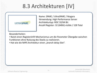 8.3 Architekturen [IV]
                               Name: SPARC / UltraSPARC / Niagara
                               Verwendung: High Performance Server
                               Architekturtyp: RISC 32/64 Bit
                               Anzahl Register: 32 (64Bit) visible / 128 Total


  Besonderheiten:
  • Nutzt einen Registershift Mechanismus um die Parameter Übergabe zwischen
  Funktionen ohne Nutzung des Stacks zu realisieren.
  • Hat wie die MIPS Architektur einen „branch delay Slot“.




                                                                         Universität Mannheim
                                        11
Software Reverse Engineering                                  Lehrstuhl Praktische Informatik 1
 
