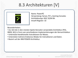 8.3 Architekturen [V]
                               Name: PowerPC
                               Verwendung: Server, PC‘s, Gaming Consoles
                               Architekturtyp: RISC 32/64 Bit
                               Anzahl Register: 32


  Besonderheiten:
  • Zur Zeit die in den meisten Spiele-Konsolen verwendete Architektur (PS3,
  XBOX, Wii) in Form von verschiedenen Implementierungen der Kernarchitektur.
  • Unterstützt konditionelle Instruktionen für Moves.
  • Unterstützt mehrere Endianess Modes für Instruktionen und Daten.
  • Basiert auf der IBM POWER Architektur.




                                                                      Universität Mannheim
                                       12
Software Reverse Engineering                               Lehrstuhl Praktische Informatik 1
 