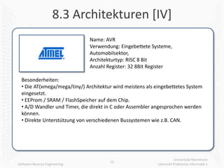 8.3 Architekturen [IV]
                               Name: AVR
                               Verwendung: Eingebettete Systeme,
                               Automobilsektor,
                               Architekturtyp: RISC 8 Bit
                               Anzahl Register: 32 8Bit Register

  Besonderheiten:
  • Die AT(xmega/mega/tiny/) Architektur wird meistens als eingebettetes System
  eingesetzt.
  • EEProm / SRAM / FlashSpeicher auf dem Chip.
  • A/D Wandler und Timer, die direkt in C oder Assembler angesprochen werden
  können.
  • Direkte Unterstützung von verschiedenen Bussystemen wie z.B. CAN.




                                                                       Universität Mannheim
                                       13
Software Reverse Engineering                                Lehrstuhl Praktische Informatik 1
 