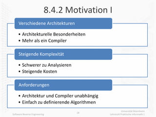 8.4.2 Motivation I
     Verschiedene Architekturen

     • Architekturelle Besonderheiten
     • Mehr als ein Compiler

     Steigende Komplexität

     • Schwerer zu Analysieren
     • Steigende Kosten

     Anforderungen

     • Architektur und Compiler unabhängig
     • Einfach zu definierende Algorithmen
                                                        Universität Mannheim
                                   18
Software Reverse Engineering                 Lehrstuhl Praktische Informatik 1
 