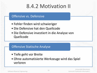 8.4.2 Motivation II
     Offensive vs. Defensive

     • Fehler finden wird schwieriger
     • Die Defensive hat den Quellcode
     • Die Defensive investiert in die Analyse von
       Quellcode

     Offensive Statische Analyse

     • Tiefe geht vor Breite
     • Ohne automatisierte Werkzeuge wird das Spiel
       verloren
                                                         Universität Mannheim
                                   19
Software Reverse Engineering                  Lehrstuhl Praktische Informatik 1
 