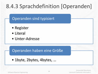8.4.3 Sprachdefinition [Operanden]
      Operanden sind typisiert

     • Register
     • Literal
     • Unter-Adresse

      Operanden haben eine Größe

     • 1byte, 2bytes, 4bytes, …

                                               Universität Mannheim
                               26
Software Reverse Engineering        Lehrstuhl Praktische Informatik 1
 