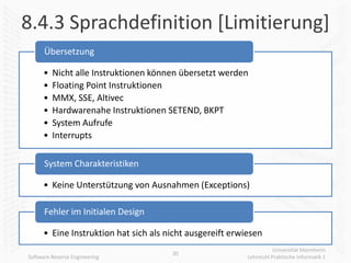 8.4.3 Sprachdefinition [Limitierung]
      Übersetzung

      •   Nicht alle Instruktionen können übersetzt werden
      •   Floating Point Instruktionen
      •   MMX, SSE, Altivec
      •   Hardwarenahe Instruktionen SETEND, BKPT
      •   System Aufrufe
      •   Interrupts

      System Charakteristiken

      • Keine Unterstützung von Ausnahmen (Exceptions)

      Fehler im Initialen Design

      • Eine Instruktion hat sich als nicht ausgereift erwiesen
                                                                      Universität Mannheim
                                       30
Software Reverse Engineering                               Lehrstuhl Praktische Informatik 1
 