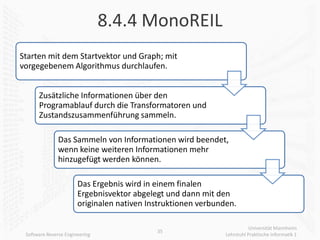 8.4.4 MonoREIL
Starten mit dem Startvektor und Graph; mit
vorgegebenem Algorithmus durchlaufen.


      Zusätzliche Informationen über den
      Programablauf durch die Transformatoren und
      Zustandszusammenführung sammeln.

               Das Sammeln von Informationen wird beendet,
               wenn keine weiteren Informationen mehr
               hinzugefügt werden können.

                       Das Ergebnis wird in einem finalen
                       Ergebnisvektor abgelegt und dann mit den
                       originalen nativen Instruktionen verbunden.

                                                                          Universität Mannheim
                                            35
 Software Reverse Engineering                                  Lehrstuhl Praktische Informatik 1
 