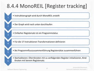 8.4.4 MonoREIL [Register tracking]
       • Instruktionsgraph wird durch MonoREIL erstellt
1

       • Der Graph wird nach unten durchlaufen
2

       • Einfacher Registersatz ist ein Programmstatus
3

       • Für die 17 Instruktionen Transformationen definieren
4

       • Bei Programmflusszusammenführung Registersätze zusammenführen
5

       • Startvektoren: Elternknoten mit zu verfolgenden Register initialisieren, Kind
6        Knoten mit leerem Registersatz.

                                                                           Universität Mannheim
                                          37
Software Reverse Engineering                                    Lehrstuhl Praktische Informatik 1
 