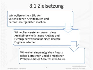 8.1 Zielsetzung
 Wir wollen uns ein Bild von
 verschiedenen Architekturen und
 deren Einsatzgebieten machen.


          Wir wollen verstehen warum diese
          Architektur-Vielfalt neue Ansätze und
          Herangehensweisen für einen Reverse
          Engineer erfordern.


                   Wir wollen einen möglichen Ansatz
                   näher Betrachten und die möglichen
                   Probleme dieses Ansatzes diskutieren.

                                                                  Universität Mannheim
                                       4
Software Reverse Engineering                           Lehrstuhl Praktische Informatik 1
 