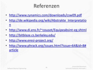 Referenzen
• http://www.zynamics.com/downloads/csw09.pdf
• http://de.wikipedia.org/wiki/Abstrakte_Interpretatio
  n
• http://www.di.ens.fr/~cousot/Equipeabsint-eg.shtml
• http://bitblaze.cs.berkeley.edu/
• http://www.eresi-project.org/
• http://www.phrack.org/issues.html?issue=64&id=8#
  article



                                                        Universität Mannheim
                                    40
 Software Reverse Engineering                Lehrstuhl Praktische Informatik 1
 