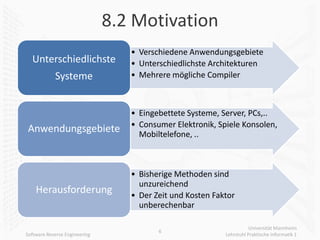 8.2 Motivation
                                  • Verschiedene Anwendungsgebiete
  Unterschiedlichste              • Unterschiedlichste Architekturen
            Systeme               • Mehrere mögliche Compiler



                                  • Eingebettete Systeme, Server, PCs,..
                                  • Consumer Elektronik, Spiele Konsolen,
Anwendungsgebiete                   Mobiltelefone, ..



                                  • Bisherige Methoden sind
                                    unzureichend
    Herausforderung               • Der Zeit und Kosten Faktor
                                    unberechenbar

                                                                      Universität Mannheim
                                         6
Software Reverse Engineering                               Lehrstuhl Praktische Informatik 1
 