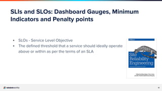 10
SLIs and SLOs: Dashboard Gauges, Minimum
Indicators and Penalty points
▪ SLOs - Service Level Objective
▪ The deﬁned threshold that a service should ideally operate
above or within as per the terms of an SLA
 