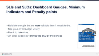 12
SLIs and SLOs: Dashboard Gauges, Minimum
Indicators and Penalty points
▪ Reliable enough, but no more reliable than it needs to be.
▪ Use your error budget wisely.
▪ Use it to take risks.
▪ An error budget is 1 minus the SLO of the service
 