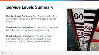 14
Service Levels Summary
Service Level Agreements = Agreement with a
Customer to provide a service or penalties are
applied.
Service Level Objectives = A promise that must
be achieved, e.g. uptime, response time
Service Level Indicators = The metric that
corresponds to meeting an objective, e.g.
measured uptime, latency, error rates etc.
 