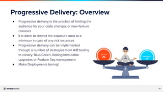 24
Progressive Delivery: Overview
● Progressive delivery is the practice of limiting the
audience for your code changes or new feature
releases
● It is done to restrict the exposure area to a
minimum in case of any risk instances
● Progressive delivery can be implemented
through a number of strategies from A/B testing
to canary, Blue/Green, Rolling/Immutable
upgrades or Feature ﬂag management
● Make Deployments boring!
 