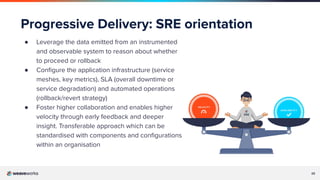 25
Progressive Delivery: SRE orientation
● Leverage the data emitted from an instrumented
and observable system to reason about whether
to proceed or rollback
● Conﬁgure the application infrastructure (service
meshes, key metrics), SLA (overall downtime or
service degradation) and automated operations
(rollback/revert strategy)
● Foster higher collaboration and enables higher
velocity through early feedback and deeper
insight. Transferable approach which can be
standardised with components and conﬁgurations
within an organisation
 