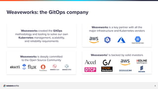 3
Weaveworks’ is backed by solid investors
Weaveworks created the GitOps
methodology and tooling to solve our own
Kubernetes management, scalability,
and reliability requirements
Weaveworks is a key partner with all the
major infrastructure and Kubernetes vendors
Weaveworks: the GitOps company
Weaveworks is deeply committed
to the Open Source Community
 