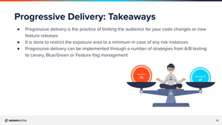 32
Progressive Delivery: Takeaways
● Progressive delivery is the practice of limiting the audience for your code changes or new
feature releases
● It is done to restrict the exposure area to a minimum in case of any risk instances
● Progressive delivery can be implemented through a number of strategies from A/B testing
to canary, Blue/Green or Feature ﬂag management
 
