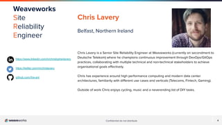 4
Conﬁdential do not distribute 4
Weaveworks
Site
Reliability
Engineer
Chris Lavery
Belfast, Northern Ireland
Chris Lavery is a Senior Site Reliability Engineer at Weaveworks (currently on secondment to
Deutsche Telekom) where he champions continuous improvement through DevOps/GitOps
practices, collaborating with multiple technical and non-technical stakeholders to achieve
organisational goals eﬀectively.
Chris has experience around high performance computing and modern data center
architectures, familiarity with diﬀerent use cases and verticals (Telecoms, Fintech, Gaming).
Outside of work Chris enjoys cycling, music and a neverending list of DIY tasks.
https://www.linkedin.com/in/christopherlavery
https://twitter.com/mrchrislavery
github.com/ﬁre-ant
 