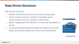 7
Data Driven Decisions
Data Driven Decisions
▪ Modern Distributed Systems have more moving parts
▪ These systems may be a hybrid of managed cloud
resources/services and bespoke custom logic
▪ Modern Application Architectures can also be distributed in
nature
▪ Increasing Cardinality (more things per thing) can provide
better granularity/visibility but at the cost of complexity
 